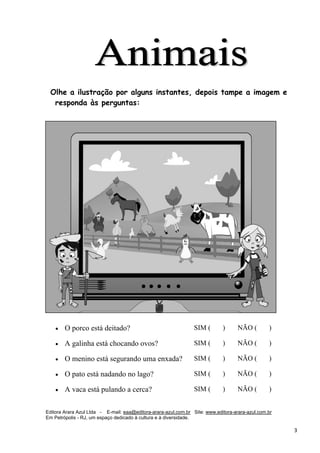 Editora Arara Azul Ltda - E-mail: eaa@editora-arara-azul.com.br Site: www.editora-arara-azul.com.br
Em Petrópolis - RJ, um espaço dedicado à cultura e à diversidade.
      3 
Olhe a ilustração por alguns instantes, depois tampe a imagem e
responda às perguntas:
• O porco está deitado? SIM ( ) NÃO ( )
• A galinha está chocando ovos? SIM ( ) NÃO ( )
• O menino está segurando uma enxada? SIM ( ) NÃO ( )
• O pato está nadando no lago? SIM ( ) NÃO ( )
• A vaca está pulando a cerca? SIM ( ) NÃO ( )
 