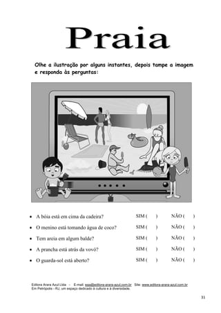 Editora Arara Azul Ltda - E-mail: eaa@editora-arara-azul.com.br Site: www.editora-arara-azul.com.br
Em Petrópolis - RJ, um espaço dedicado à cultura e à diversidade.
      31 
Olhe a ilustração por alguns instantes, depois tampe a imagem
e responda às perguntas:
• A bóia está em cima da cadeira? SIM ( ) NÃO ( )
• O menino está tomando água de coco? SIM ( ) NÃO ( )
• Tem areia em algum balde? SIM ( ) NÃO ( )
• A prancha está atrás da vovó? SIM ( ) NÃO ( )
• O guarda-sol está aberto? SIM ( ) NÃO ( )
 
