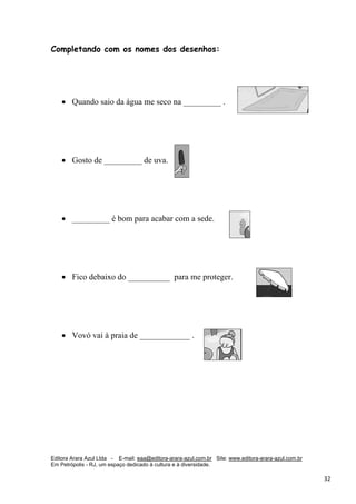 Editora Arara Azul Ltda - E-mail: eaa@editora-arara-azul.com.br Site: www.editora-arara-azul.com.br
Em Petrópolis - RJ, um espaço dedicado à cultura e à diversidade.
      32 
Completando com os nomes dos desenhos:
• Quando saio da água me seco na _________ .
• Gosto de _________ de uva.
• _________ é bom para acabar com a sede.
• Fico debaixo do __________ para me proteger.
• Vovó vai à praia de ____________ .
 