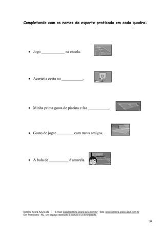 Editora Arara Azul Ltda - E-mail: eaa@editora-arara-azul.com.br Site: www.editora-arara-azul.com.br
Em Petrópolis - RJ, um espaço dedicado à cultura e à diversidade.
      34 
Completando com os nomes do esporte praticado em cada quadra:
• Jogo ____________ na escola. 
• Acertei a cesta no ___________.  
• Minha prima gosta de piscina e faz ___________.
• Gosto de jogar _________com meus amigos.
• A bola de __________ é amarela. 
 