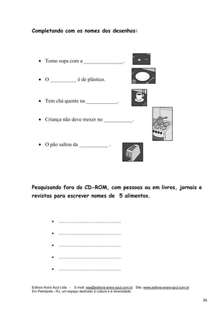 Editora Arara Azul Ltda - E-mail: eaa@editora-arara-azul.com.br Site: www.editora-arara-azul.com.br
Em Petrópolis - RJ, um espaço dedicado à cultura e à diversidade.
      36 
Completando com os nomes dos desenhos:
• Tomo sopa com a _______________. 
• O __________ é de plástico. 
• Tem chá quente na ____________.
• Criança não deve mexer no ___________. 
• O pão saltou da ___________ . 
Pesquisando fora do CD-ROM, com pessoas ou em livros, jornais e
revistas para escrever nomes de 5 alimentos.
• .............................................................
• .............................................................
• .............................................................
• .............................................................
• .............................................................
 
