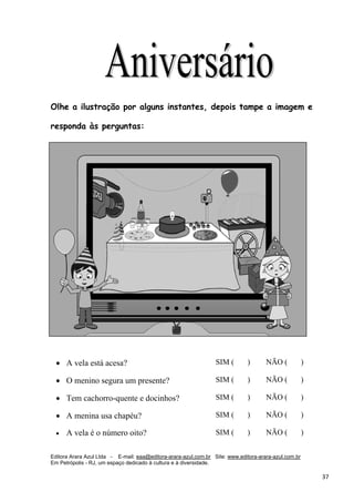 Editora Arara Azul Ltda - E-mail: eaa@editora-arara-azul.com.br Site: www.editora-arara-azul.com.br
Em Petrópolis - RJ, um espaço dedicado à cultura e à diversidade.
      37 
Olhe a ilustração por alguns instantes, depois tampe a imagem e
responda às perguntas:
• A vela está acesa? SIM ( ) NÃO ( )
• O menino segura um presente? SIM ( ) NÃO ( )
• Tem cachorro-quente e docinhos? SIM ( ) NÃO ( )
• A menina usa chapéu? SIM ( ) NÃO ( )
• A vela é o número oito?   SIM ( ) NÃO ( )
 