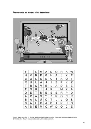 Editora Arara Azul Ltda - E-mail: eaa@editora-arara-azul.com.br Site: www.editora-arara-azul.com.br
Em Petrópolis - RJ, um espaço dedicado à cultura e à diversidade.
      38 
Procurando os nomes dos desenhos:
F I L M A D O R A W
H V B D G H A J X P
B O L O E U I A Q I
R U L A J I S P K Z
T B C V E L A D E Z
F G H I J K L M X A
O E T N E S E R P D
A P A X Y Z R O C R
B A L Ã O T L J Q S
S A L G A D I N H O
A S E M C W D O C E
 