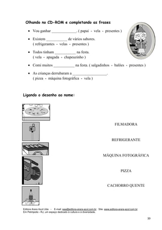 Editora Arara Azul Ltda - E-mail: eaa@editora-arara-azul.com.br Site: www.editora-arara-azul.com.br
Em Petrópolis - RJ, um espaço dedicado à cultura e à diversidade.
      39 
Olhando no CD-ROM e completando as frases
• Vou ganhar _____________. ( papai - vela - presentes )
• Existem ___________ de vários sabores.
( refrigerantes - velas - presentes )
• Todos tinham ___________ na festa.
( vela - apagada - chapeuzinho )
• Comi muitos ___________ na festa. ( salgadinhos - balões - presentes )
• As crianças derrubaram a __________________.
( pizza - máquina fotográfica - vela ) 
Ligando o desenho ao nome:
FILMADORA
REFRIGERANTE
MÁQUINA FOTOGRÁFICA
PIZZA
CACHORRO QUENTE
 