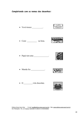 Editora Arara Azul Ltda - E-mail: eaa@editora-arara-azul.com.br Site: www.editora-arara-azul.com.br
Em Petrópolis - RJ, um espaço dedicado à cultura e à diversidade.
      40 
Completando com os nomes dos desenhos:
• Vovó trouxe ___________. 
• Comi __________ na festa.  
• Papai tem uma _______________.
• Mamãe fez ______________.  
• O _________ é de chocolate. 
 