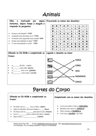 Editora Arara Azul Ltda - E-mail: eaa@editora-arara-azul.com.br Site: www.editora-arara-azul.com.br
Em Petrópolis - RJ, um espaço dedicado à cultura e à diversidade.
      42 
Animais
Partes do Corpo
Olhe a ilustração por alguns
instantes, depois tampe a imagem e
responda às perguntas:
 
 
• O porco está deitado? NÃO
• A galinha está chocando ovos? NÃO
• O menino está segurando uma enxada? SIM
• O pato está nadando no lago? NÃO
• A vaca está pulando a cerca? NÃO
 
 
Procurando os nomes dos desenhos:
O O T A P Y E B N P
H V T C A G M P I A
N A N V I B I O Q G
I R V A C A I R K A
R I E K E A L C O L
A U Q P G E F O L I
S O T A H I L H A N
S E P O P E R U V H
A A V R C A B R A A
P A S S I H V O C G
 
Olhando no CD-ROM e completando as
frases:
• A_______ dá leite. ( vaca )
• O_______ come tudo. (porco)
• A_________ bota ovos. (galinha)
• O_________ corre muito. (cavalo)
Ligando o desenho ao nome:
 
Olhando no CD-ROM e completando as
frases:
• Sei falar com as ____ . Uso a Libras. (mãos)
• Após as refeições, devemos limpar a ____. (boca)
• Fiz força com os ________ para puxar a pia. (braços)
• Com o _________sinto o cheiro das flores. (nariz)
• Hoje cortei o _______________. (cabelo)
 
Completando com os nomes dos desenhos
 
 
 
• Levei um tombo e ralei os JOELHOS .
• Quando corro mexo as PERNAS.
• Sinto cócegas na BARRIGA.
• Com meus OLHOS, vejo tudo.
 
 