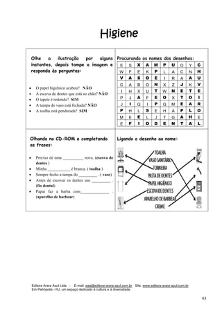 Editora Arara Azul Ltda - E-mail: eaa@editora-arara-azul.com.br Site: www.editora-arara-azul.com.br
Em Petrópolis - RJ, um espaço dedicado à cultura e à diversidade.
      43 
Higiene
 
 
 
 
 
 
 
 
Olhe a ilustração por alguns
instantes, depois tampe a imagem e
responda às perguntas:
 
• O papel higiênico acabou? NÃO
• A escova de dentes que está no chão? NÃO
• O tapete é redondo? SIM
• A tampa do vaso está fechada? NÃO
• A toalha está pendurada? SIM
 
 
 
Procurando os nomes dos desenhos:
E S X A M P U O Y C
W F E K P L A C N H
V A S O E I R A A U
C A B O N X Z J K V
I H X U T W N E T E
P J A F E O X T O I
J I Q I P Q M E A R
P H L S E H A P L O
M E E L J T G A H E
E F I O D E N T A L 
Olhando no CD-ROM e completando
as frases:
• Preciso de uma __________ nova. (escova de
dentes )
• Minha ___________ é branca. ( toalha )
• Sempre fecho a tampa do _________ . ( vaso)
• Antes de escovar os dentes uso _________ .
(fio dental)
• Papai faz a barba com______________ .
(aparelho de barbear)
 
Ligando o desenho ao nome:
 