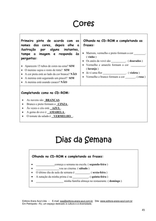 Editora Arara Azul Ltda - E-mail: eaa@editora-arara-azul.com.br Site: www.editora-arara-azul.com.br
Em Petrópolis - RJ, um espaço dedicado à cultura e à diversidade.
      45 
Cores
Dias da Semana
 
Primeiro pinte de acordo com os
nomes das cores, depois olhe a
ilustração por alguns instantes,
tampe a imagem e responda às
perguntas:
 
• Aparecem 15 tubos de cores na cena? SIM
• O menino sujou o rosto de tinta? SIM
• A cor preta está ao lado da cor branca? NÃO
• A menina está segurando um pincel? SIM
• A menina está usando casaco? NÃO  
Olhando no CD-ROM e completando as
frases:
• Marrom, vermelho e preto formam a cor ________.
( vinho )
• Os anéis da vovó são __________. ( dourados )
• Vermelho e amarelo formam a cor __________.
( laranja )
• Já vi uma flor ________________. ( violeta )
• Vermelho e branco formam a cor _______. ( rosa )
Completando como no CD-ROM:
• As nuvens são BRANCAS.
• Branco e preto formam o CINZA .
• Às vezes o céu está AZUL .
• A gema do ovo é AMARELA .
• O tomate da salada é VERMELHO .
 
Olhando no CD-ROM e completando as frases:
• _____________começa a semana na escola. ( segunda-feira )
• ________________vou ao cinema. ( sábado )
• O último dia de aula da semana é __________. ( sexta-feira )
• A natação da minha prima é na ___________. ( quinta-feira ) 
• ___________________ minha família almoça no restaurante. ( domingo ) 
 