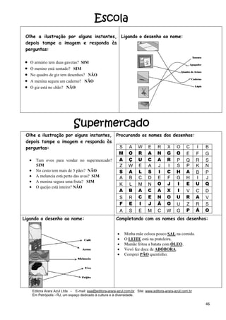 Editora Arara Azul Ltda - E-mail: eaa@editora-arara-azul.com.br Site: www.editora-arara-azul.com.br
Em Petrópolis - RJ, um espaço dedicado à cultura e à diversidade.
      46 
Olhe a ilustração por alguns instantes,
depois tampe a imagem e responda às
perguntas:
• O armário tem duas gavetas? SIM  
• O menino está sentado? SIM  
• No quadro de giz tem desenhos? NÃO  
• A menina segura um caderno? NÃO 
• O giz está no chão? NÃO  
 
 
 
 
Ligando o desenho ao nome:
 
Olhe a ilustração por alguns instantes,
depois tampe a imagem e responda às
perguntas:
• Tem ovos para vender no supermercado?
SIM
• No cesto tem mais de 5 pães? NÃO
• A melancia está perto das uvas? SIM
• A menina segura uma fruta? SIM
• O queijo está inteiro? NÃO
Procurando os nomes dos desenhos:
S A W E R X O C I B
M O R A N G O E F G
A Ç U C A R P Q R S
Z W E A J I S P K N
S A L S I C H A B P
A B C D E F G H I J
K L M N O J I E U Q
A B A C A X I V C D
S R C E N O U R A V
F E I J Ã O U Z R S
A S E M C W G P Ã O
 
Ligando o desenho ao nome: Completando com os nomes dos desenhos:
• Minha mãe coloca pouco SAL na comida.
• O LEITE está na prateleira.
• Mamãe fritou a batata com ÓLEO.
• Vovó fez doce de ABÓBORA.
• Comprei PÃO quentinho.
Escola
Supermercado
 