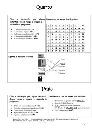 Editora Arara Azul Ltda - E-mail: eaa@editora-arara-azul.com.br Site: www.editora-arara-azul.com.br
Em Petrópolis - RJ, um espaço dedicado à cultura e à diversidade.
      47 
Olhe a ilustração por alguns
instantes, depois tampe a imagem e
responda às perguntas:
• O armário está fechado? NÃO
• O menino usa pijama? SIM
• Os brinquedos estão no chão? SIM
• O computador está ligado? NÃO
• A menina segura uma bola? NÃO
   
Procurando os nomes dos desenhos:
S A W E R X O C I B
H V B C A B A J U R
L I N A O U I A Q I
O U L A J I S P K N
A I A K E U L E O Q
C O B E R T O R X U
H A S V W P L H A E
A P A L I V R O C D
S R C A M A I J Q O
T A P E T E Y Z R S
 
 
 
 
 
 
 
 
 
 
 
Ligando o desenho ao nome:
 
Olhe a ilustração por alguns instantes,
depois tampe a imagem e responda às
perguntas:
• A bóia está em cima da cadeira? NÃO 
• O menino está tomando água de coco? NÃO 
• Tem areia em algum balde? SIM 
• A prancha está atrás da vovó? SIM 
• O guarda-sol está aberto? SIM 
Completando com os nomes dos desenhos:
• Quando saio da água me seco na TOALHA.
• Gosto de PICOLÉ de uva.
• ÁGUA é bom para acabar com a sede.
• Fico debaixo do GUARDA-SOL para me proteger.
• Vovó vai à praia de MAIÔ.
Praia
Quarto
 