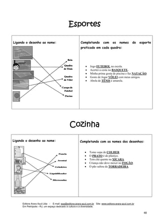 Editora Arara Azul Ltda - E-mail: eaa@editora-arara-azul.com.br Site: www.editora-arara-azul.com.br
Em Petrópolis - RJ, um espaço dedicado à cultura e à diversidade.
      48 
Esportes
Cozinha
Ligando o desenho ao nome: Completando com os nomes do esporte
praticado em cada quadra:
• Jogo FUTEBOL na escola. 
• Acertei a cesta no BASQUETE.  
• Minha prima gosta de piscina e faz NATAÇÃO.
• Gosto de Jogar VÔLEI com meus amigos.
• Abola de TÊNIS é amarela. 
 
 
Ligando o desenho ao nome:
 
 
Completando com os nomes dos desenhos:
• Tomo sopa de COLHER. 
• O PRATO é de plástico. 
• Tem chá quente na XÍCARA.
• Criança não deve mexer no FOGÃO. 
• O pão saltou da TORRADEIRA. 
 
 