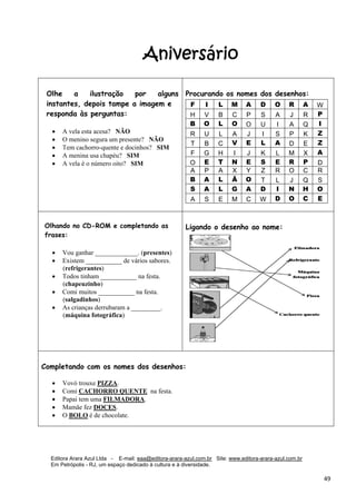 Editora Arara Azul Ltda - E-mail: eaa@editora-arara-azul.com.br Site: www.editora-arara-azul.com.br
Em Petrópolis - RJ, um espaço dedicado à cultura e à diversidade.
      49 
Aniversário
Olhe a ilustração por alguns
instantes, depois tampe a imagem e
responda às perguntas:
 
• A vela esta acesa? NÃO
• O menino segura um presente? NÃO
• Tem cachorro-quente e docinhos? SIM
• A menina usa chapéu? SIM
• A vela é o número oito? SIM
Procurando os nomes dos desenhos:
 
F I L M A D O R A W
H V B C P S A J R P
B O L O O U I A Q I
R U L A J I S P K Z
T B C V E L A D E Z
F G H I J K L M X A
O E T N E S E R P D
A P A X Y Z R O C R
B A L Ã O T L J Q S
S A L G A D I N H O
A S E M C W D O C E
 
Olhando no CD-ROM e completando as
frases:
• Vou ganhar _____________. (presentes)
• Existem ___________ de vários sabores.
(refrigerantes)
• Todos tinham ___________ na festa.
(chapeuzinho)
• Comi muitos ___________ na festa.
(salgadinhos)
• As crianças derrubaram a _________.
(máquina fotográfica) 
 
 
 
 
Ligando o desenho ao nome: 
Completando com os nomes dos desenhos:
• Vovó trouxe PIZZA. 
• Comi CACHORRO QUENTE na festa.  
• Papai tem uma FILMADORA.
• Mamãe fez DOCES.  
• O BOLO é de chocolate. 
 