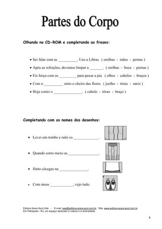 Editora Arara Azul Ltda - E-mail: eaa@editora-arara-azul.com.br Site: www.editora-arara-azul.com.br
Em Petrópolis - RJ, um espaço dedicado à cultura e à diversidade.
      6 
Olhando no CD-ROM e completando as frases:
• Sei falar com as __________. Uso a Libras. ( orelhas - mãos - pernas )
• Após as refeições, devemos limpar a _______. ( orelhas - boca - pernas )
• Fiz força com os _________ para puxar a pia. ( olhos - cabelos - braços )
• Com o __________ sinto o cheiro das flores. ( joelho - tórax - nariz )
• Hoje cortei o _______________. ( cabelo - tórax - braço )
Completando com os nomes dos desenhos:
• Levei um tombo e ralei os _____________.
• Quando corro mexo as ________________.
• Sinto cócegas na _______________.
• Com meus ____________, vejo tudo.  
 