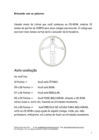 Editora Arara Azul Ltda - E-mail: eaa@editora-arara-azul.com.br Site: www.editora-arara-azul.com.br
Em Petrópolis - RJ, um espaço dedicado à cultura e à diversidade.
      7 
Brincando com as palavras:
Usando sinais da Libras que você conheceu no CD-ROM, sinalize 10
nomes de partes do CORPO para seus colegas escreverem. O colega que
escrever mais nomes certos será o vencedor da brincadeira.
Auto-avaliação
Se você fez:
10 Pontos => Você está ÓTIMO .
09 a 08 Pontos => Você está BOM .
07 a 06 Pontos => Você está REGULAR.
05 a 04 Pontos => Você PODE MELHORAR, olhando o CD-ROM
várias vezes e, outro dia, fazendo as atividades novamente.
03 a 00 Pontos => Você PRECISA DE AJUDA PARA MELHORAR,
volte ao CD-ROM e peça ajuda de alguém (colega, irmão, pai, mãe,
professora, intérprete, etc.) antes de fazer as atividades novamente.
 