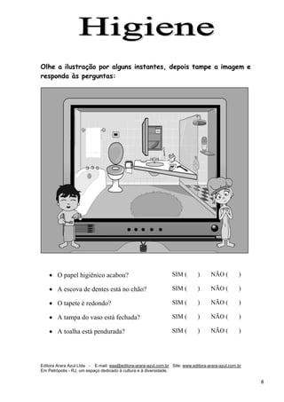 Editora Arara Azul Ltda - E-mail: eaa@editora-arara-azul.com.br Site: www.editora-arara-azul.com.br
Em Petrópolis - RJ, um espaço dedicado à cultura e à diversidade.
      8 
 
Olhe a ilustração por alguns instantes, depois tampe a imagem e
responda às perguntas:
• O papel higiênico acabou? SIM ( ) NÃO ( )
• A escova de dentes está no chão? SIM ( ) NÃO ( )
• O tapete é redondo? SIM ( ) NÃO ( )
• A tampa do vaso está fechada? SIM ( ) NÃO ( )
• A toalha está pendurada? SIM ( ) NÃO ( )
 
