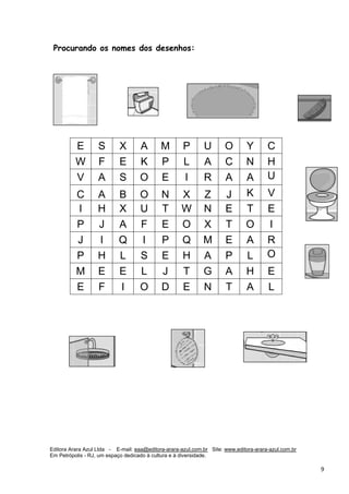 Editora Arara Azul Ltda - E-mail: eaa@editora-arara-azul.com.br Site: www.editora-arara-azul.com.br
Em Petrópolis - RJ, um espaço dedicado à cultura e à diversidade.
      9 
Procurando os nomes dos desenhos:
E S X A M P U O Y C
W F E K P L A C N H
V A S O E I R A A U
C A B O N X Z J K V
I H X U T W N E T E
P J A F E O X T O I
J I Q I P Q M E A R
P H L S E H A P L O
M E E L J T G A H E
E F I O D E N T A L
 