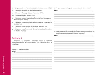 10
CadernodeAtividades
i)	 ( ) Imposto sobre a Propriedade deVeículos Automotores (IPVA).
j)	 ( ) Imposto de Renda de Pessoa Jurídica (IRPJ).
l)	 ( ) Fundo de Participação dos Municípios (FPM).
m)	( ) Taxa de Limpeza Urbana (TLU).
n)	 ( ) Imposto sobre a Propriedade Territorial Rural (cota-parte
dos Municípios) (ITRm).
o)	 ( ) Imposto sobre a Propriedade Territorial Rural (cota-parte da
União) (ITRu).
p)	 ( ) Imposto sobre Serviços de Qualquer Natureza (ISS).
q)	 ( ) Imposto sobreTransmissão Causa Mortis e doações de bens
ou direitos (ITCMD).
Atividade 9
Responda as seguintes perguntas sobre a Comissão
Intergovernamental de Financiamento para Educação Básica de
Qualidade:
a) Qual é a sua composição?
Resp:									
									
									
									
									
									
									
									
									
								
b) Porque esta comissão pode ser considerada democrática?
Resp:									
									
									
									
									
									
									
									
									
								
c) Os participantes da Comissão desfrutam de reconhecimento es-
pecial e garantias para participar das reuniões?
Resp:									
									
									
									
									
									
									
									
									
								 	
									
									
									
	 	 							
								
 
