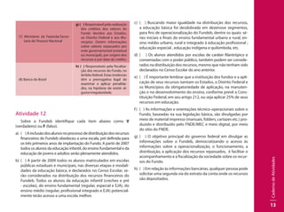 CadernodeAtividades
13
(7) Ministério da Fazenda/Secre-
taria do Tesouro Nacional
g) ( ) Responsável pela realização
dos créditos dos valores do
Fundo devidos aos Estados,
ao Distrito Federal e aos Mu-
nicípios. Detém informações
sobre valores repassados por
ente governamental (estadual
ou municipal), por origem dos
recursos e por data de crédito.
(8) Banco do Brasil
h) ( ) Responsáveis pela fiscaliza-
ção dos recursos do Fundo, no
âmbito federal. Estas instâncias
têm a prerrogativa legal de
examinar e aplicar penalida-
des, na hipótese de existir al-
guma irregularidade.
Atividade 12
Sobre o Fundeb identifique cada item abaixo como V
(verdadeiro) ou F (falso).
a) 	( )Ainclusãodosalunosnoprocessodedistribuiçãodosrecursos
financeiros do Fundeb obedeceu a uma escala, pré definida para
os três primeiros anos de implantação do Fundo. A partir de 2007
todos os alunos da educação infantil, do ensino fundamental e da
educação de jovens e adultos serão plenamente atendidos.
b)	 ( ) A partir de 2009 todos os alunos matriculados em escolas
públicas estaduais e municipais, nas diversas etapas e modali-
dades da educação básica, e declarados no Censo Escolar, se-
rão considerados na distribuição dos recursos financeiros do
Fundeb. Todos os alunos da educação infantil (creches e pré
- escolas), do ensino fundamental (regular, especial e EJA), do
ensino médio (regular, profissional integrado e EJA) potencial-
mente terão acesso a uma escola melhor.
c)	 ( ) Buscando maior igualdade na distribuição dos recursos,
a educação básica foi desdobrada em dezenove segmentos,
para fins de operacionalização do Fundeb, dentre os quais: sé-
ries iniciais e finais do ensino fundamental urbano e rural, en-
sino médio urbano, rural e integrado à educação profissional ;
educação especial , educação indígena e quilombola, etc.
d)	 ( ) Os alunos atendidos por escolas de caráter filantrópico e
conveniadas com o poder público, também podem ser conside-
rados na distribuição dos recursos, mesmo que não tenham sido
declarados no Censo Escolar do ano anterior.
e)	 ( ) É importante lembrar que a instituição dos fundos e a apli-
cação de seus recursos isentam os Estados, o Distrito Federal e
os Municípios da obrigatoriedade de aplicação, na manuten-
ção e no desenvolvimento do ensino, conforme prevê a Cons-
tituição Federal, em seu artigo 212, ou seja aplicar 25% de seus
recursos em educação.
f)	 ( ) As informações e orientações técnico-operacionais sobre o
Fundo, baseadas na sua legislação básica, são divulgadas por
meio de material impresso (manuais, folders, cartazes etc.) pro-
duzido e distribuído pelo FNDE/MEC e meio digital, por meio
do sítio do FNDE.
g)	 ( ) O objetivo principal do governo federal em divulgar as
informações sobre o Fundeb, democratizando o acesso às
informações sobre a operacionalização, o funcionamento, a
distribuição, a aplicação dos recursos repassados, é facilitar o
acompanhamento e a fiscalização da sociedade sobre os recur-
sos do Fundo.
h)	 ( ) Em relação às informações bancárias, qualquer pessoa pode
solicitar uma segunda via do extrato da conta onde os recursos
são depositados.
 