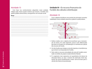 14
CadernodeAtividades
Atividade 13
Com base nos conhecimentos adquiridos nesta unidade,
indique pelo menos quatro motivos que tornam o Fundeb uma
política pública democrática, transparente e de inclusão social.
Resp:									
									
									
									
									
									
									
									
									
								 	
									
									
	 							
Unidade III – Os recursos financeiros do
Fundeb: dos cálculos à distribuição
Atividade 14
Com o objetivo de efetuar uma revisão dos principais conceitos
trabalhados nesta unidade, preencha a palavra cruzada abaixo.
        1.   E  
2. D      
3. U
4.   C
5.   A            
  6. Ç      
            7. Ã      
8. O  
 
9. B
10. A  
11. S  
12. I
13. C    
          14. A  
1.	 Índices criados com o objetivo de reconhecer que a manuten-
ção do aluno, em cada segmento, possui custo diferenciado
que deve ser levado em consideração no momento de cálculo
dos recursos do Fundo.
2.	 Um dos fundos que integra a cesta de impostos e transferências
que entram na composição do Fundeb.
3.	 Parte sobre os recursos arrecadados da cesta do Fundeb consti-
tuído no âmbito do próprio estado (Distrito Federal).
4. 	É o segmento mais expressivo em quantitativo de alunos da
educação básica, ou seja, o número de matrículas neste seg-
mento do ensino fundamental é maior. Serve de base para o
cálculo dos fatores de ponderação.
 