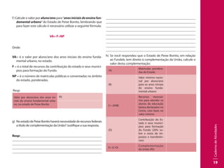 CadernodeAtividades
19
f) Calcule o valor por aluno/ano para“anos iniciais doensinofun-
damental urbano” do Estado de Peixe Bonito, lembrando que
para fazer este cálculo é necessário utilizar a seguinte fórmula:
VA= F÷NP
Onde:
VA= é o valor por aluno/ano dos anos iniciais do ensino funda-
mental urbano, no estado.
F = é o total de recursos da contribuição do estado e seus municí-
pios para formação do Fundo.
NP = é o número de matrículas públicas e conveniadas no âmbito
do estado, ponderadas.
Resp:
Valor por aluno/ano dos anos ini-
ciais do ensino fundamental urba-
no, no estado de Peixe Bonito
R$
g)	 NoestadodePeixeBonitohaveránecessidadederecursosfederais
a título de complementação da União? Justifique a sua resposta.
Resp:									
									
									
									
									
									
									
									
									
								 	
									
									
	 								
								
h)	 Se você respondeu que o Estado de Peixe Bonito, em relação
ao Fundeb, tem direito à complementação da União, calcule o
valor desta complementação:
(A)
Matrículas pondera-
das do Estado
(B)
Valor mínimo nacio-
nal por aluno/ano
para os anos iniciais
do ensino funda-
mental urbano
C= (AXB)
Recursos necessá-
rios para atender os
alunos da educação
básica declarados no
Censo, com base no
valor mínimo
(D)
Contribuição do Es-
tado e seus municí-
pios para formação
do Fundo (20% so-
bre a cesta de im-
postos e transferên-
cias)
E= (C-D)
Complementação
da União (R$)
 