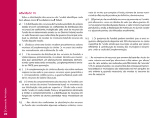 20
CadernodeAtividades
Atividade 16
Sobre a distribuição dos recursos do Fundeb identifique cada
item abaixo como V (verdadeiro) ou F (falso).
a) ( ) A distribuição dos recursos do Fundeb no âmbito do próprio
estado leva em consideração os coeficientes de distribuição dos
recursos Este coeficiente, multiplicado pelo total de recursos do
Fundo de um determinado estado ou do Distrito Federal, resulta
no valor financeiro que cada esfera de governo (municipal, esta-
dual ou distrital), irá receber do montante total de recursos do
Fundo daquele estado.
b) ( ) Todos os vinte sete fundos recebem anualmente os valores
relativos à Complementação da União. Os recursos são credita-
dos mensalmente, até o último dia do mês.
c) ( ) No momento da distribuição dos recursos do Fundeb, a
União repassa, primeiramente, os valores devidos aos municí-
pios que apresentam um planejamento elaborado, demons-
trando como estes serão investidos. Este planejamento é envia-
do ao FNDE para aprovação.
d) ( ) A complementação da União ao Fundo não sofre nenhum
reajuste no seu valor e, para que os recursos sejam garantidos e
o correspondente crédito ocorra, o governo federal pode utili-
zar os recursos do Salário Educação.
e) ( ) O limite de comprometimento dos recursos do Fundeb com
os anos iniciais do ensino Fundamental rural, no momento da
sua distribuição, não pode ser superior a 15% de toda a recei-
ta do Fundo em cada estado. Trata-se de parâmetro destinado
a limitar o comprometimento e a distribuição de recursos em
função do número de alunos atendidos nessa modalidade de
ensino.
f) ( ) No cálculo dos coeficientes de distribuição dos recursos
do Fundo são consideradas algumas variáveis e critérios, como:
valor da receita que compõe o Fundo, número de alunos matri-
culados e fatores de ponderação definidos, dentre outros.
g) ( ) O princípio da anualidade encontra-se presente no Fundeb,
pois elementos como os cálculos do valor por aluno, para os di-
versos segmentos da educação básica, o valor mínimo nacional
por aluno e, ainda, a declaração de matrículas no Censo Escolar
e o ajuste de contas, são efetuados anualmente.
h) ( ) Os parceiros do Fundeb podem transferir para o ano se-
guinte a obrigação de depositar até 30% dos recursos na conta
específica do Fundo, sendo que essa regra se aplica aos valores
referentes à contribuição do estado, dos municípios e da pró-
pria União a título de Complementação.
i ( ) As estimativas de recursos que servem de base de cálculo do
valor mínimo nacional por aluno/ano e dos valores por aluno/
ano de cada estado, são realizadas pelo Ministério da Fazenda/
STN. As programações e os orçamentos dos entes governamen-
tais (estados e municípios) são elaborados no mês de julho do
ano anterior e, quando necessário, são revistas no decorrer do
ano de execução.
 