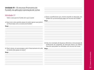 CadernodeAtividades
21
Unidade IV – Os recursos financeiros do
Fundeb: da aplicação à prestação de contas
Atividade 17
Sobre a execução do Fundeb, dê o que se pede:
a) Quais são os dois grandes grupos de ações (gerais) que podem
ser financiadas com os recursos do Fundeb?
Resp:									
									
									
									
									
									
									
									
									
								 	
									
								
b) Qual o limite, em porcentagem, para o financiamento de cada
um destes dois grupos de ações?
Resp:									
									
									
									
									
									
									
									
									
								 	
									
								
c) Quais os profissionais que, mesmo atuando na educação, não
podem ter sua remuneração paga com recursos do Fundeb?
Resp:									
									
									
									
									
									
									
									
									
								 	
									
								
d) Cite cinco exemplos de despesas referentes à remuneração de
profissionais do magistério da educação básica, em efetivo
exercício, que podem ser efetuadas com recursos do Fundo.
Resp:									
									
									
									
									
									
									
									
									
								 	
 