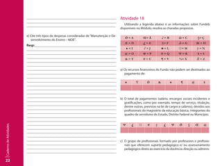 22
CadernodeAtividades
									
									
	 							
e) Cite três tipos de despesas consideradas de “Manutenção e De-
senvolvimento do Ensino – MDE”.
Resp:									
									
									
									
									
									
									
									
									
								 	
									
									
	 								
									
									
									
									
									
									
									
									
									
							 		
									
									
									
									
								
Atividade 18
Utilizando a legenda abaixo e as informações sobre Fundeb
disponíveis no Módulo, resolva as charadas propostas.
Ǿ = A Œ= Ã ♪ = B Ω = C §= Ç
Æ = D £ = E Σ= F ♫ = G Ж = H
♠ = I ∂ = J ♣ = L ☼= M ÿ = N
@ = O Φ = P ® = Q Ψ = R $ = S
& = T # = U ¶ = V %= X Ž = Z
a) Os recursos financeiros do Fundo não podem ser destinados ao
pagamento de:
♠ Ÿ Ǿ & ♠ ¶ @ $
b) O total de pagamentos (salário, encargos sociais incidentes e
gratificações, como por exemplo, tempo de serviço, titulação,
dentre outras, previstas na lei de cargos e salários), devidos aos
profissionais do magistério da educação básica, integrantes do
quadro de servidores do Estado, Distrito Federal ou Município.
Ψ £ ☼ # ÿ £ Ψ Ǿ § Œ @
c)	 O grupo de profissionais formado por professores e profissio-
nais que oferecem suporte pedagógico e/ ou assessoramento
pedagógico direto ao exercício da docência: direção ou adminis-
 