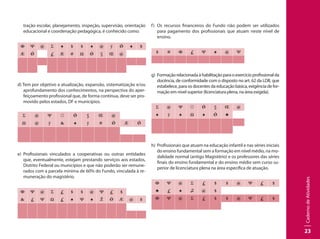 CadernodeAtividades
23
tração escolar, planejamento, inspeção, supervisão, orientação
educacional e coordenação pedagógica, é conhecido como:
Φ Ψ @ Σ ♠ $ $ ♠ @ ÿ Ǿ ♠ $
Æ Ǿ £ Æ # Ω Ǿ § Œ @
d) Tem por objetivo a atualização, expansão, sistematização e/ou
aprofundamento dos conhecimentos, na perspectiva do aper-
feiçoamento profissional que, de forma contínua, deve ser pro-
movido pelos estados, DF e municípios.
Σ @ Ψ ☼ Ǿ § Œ @
Ω @ ÿ & ♠ ÿ # Ǿ Æ Ǿ
e)	 Profissionais vinculados a cooperativas ou outras entidades
que, eventualmente, estejam prestando serviços aos estados,
Distrito Federal ou municípios e que não poderão ser remune-
rados com a parcela mínima de 60% do Fundo, vinculada à re-
muneração do magistério.
Φ Ψ @ Σ £ $ $ @ Ψ £ $
& £ Ψ Ω £ ♠ Ψ ♠ Ž Ǿ Æ @ $
f)	 Os recursos financeiros do Fundo não podem ser utilizados
para pagamento dos profissionais que atuam neste nível de
ensino.
$ # Φ £ Ψ ♠ @ Ψ
g)	 Formaçãorelacionadaàhabilitaçãoparaoexercícioprofissionalda
docência, de conformidade com o disposto no art. 62 da LDB, que
estabelece, para os docentes da educação básica, exigência de for-
mação em nível superior (licenciatura plena, na área exigida).
Σ @ Ψ ☼ Ǿ § Œ @
♠ ÿ ♠ Ω ♠ Ǿ ♣
h)	 Profissionais que atuam na educação infantil e nas séries iniciais
do ensino fundamental sem a formação em nível médio, na mo-
dalidade normal (antigo Magistério) e os professores das séries
finais do ensino fundamental e do ensino médio sem curso su-
perior de licenciatura plena na área específica de atuação.
Φ Ψ @ Σ £ $ $ @ Ψ £ $
♣ £ ♠ ♫ @ $
Φ Ψ @ Σ £ $ $ @ Ψ £ $
 