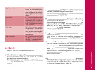 CadernodeAtividades
25
(7) Compras Públicas g) ( ) Os fornecedores realizam a
entrega dos produtos adquiridos
e/ ou serviços contratados, con-
forme estabelecido no Contrato e
logo a seguir procede-se o paga-
mento.
(8) Licitação h) ( ) Ocorre entre interessados
devidamente cadastrados ou que
atenderem a todas as condições
exigidas no processo licitatório
e que envolve valor estimado de
até R$ 650.000,00.
(9) Pregão i) ( ) Devem observar os princí-
pios de eficiência, eficácia e agili-
dade, buscando meios de se pre-
servar de maus fornecedores e de
se realizar as compras de forma
menos onerosa.
(10) Concorrência j) ( ) Documento que caracteriza
o produto ou serviço a ser adqui-
rido. Será o condutor das regras
para se efetuar a compra.
Atividade 20
Preencha as lacunas contidas nas frases abaixo:
a) Os investimentos em despesas de 	 e
Desenvolvimento do Ensino – MDE, com recursos do Fundeb, de-
vem observar os seguintes critérios: os 			
devem efetuar despesas com os ensinos fundamental e 		
	 ; e os municípios com a 		 	
e com o .
b) A 			 em relação ao investimento de recursos
na educação básica é de responsabilidade dos 			
de Contas, do 			 da 	
		 -Geral da União.
c) A 			 dos recursos do Fundo é de
responsabilidade do chefe do 		 e
da autoridade responsável pela 			 ou
órgão equivalente nos estados, Distrito Federal e municípios,
devendo os recursos serem movimentados utilizando-se a 	
		 do Fundeb, mantida no 			
ou Caixa Econômica Federal.
d) O pagamento das 			 , a serem
cobertas com recursos 			 do
Fundo, devem ser realizadas, pelos Estados e Municípios, me-
diante 			 em favor do credor ou 	
		 .
e) Os recursos do Fundo creditados nas 			
bancárias específicas, a serem utilizados em período superior a 	
		 dias, deverão ser aplicados em operações
financeiras de 			 ou de mercado
aberto. Os 			 resultantes das aplicações
financeiras devem ser utilizados adotando-se os mesmos 		
	 estabelecidos para o valor principal
dos recursos do Fundo.
f) Os 			 dos estados,
Distrito Federal e municípios são responsáveis pela fiscaliza-
ção da execução do Fundeb, desde a sua composição, a apli-
cação dos recursos financeiros e análise da 			
 