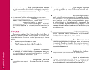 26
CadernodeAtividades
. Estes Tribunais examinam, aprovam,
ou não, as contas dos administradores estaduais e municipais e
aplicam 			 , na hipótese de 		
	 . 
g) Em relação ao Fundo de âmbito estadual que não recebe 	
		 da União, o 			
Público Estadual toma providências junto ao Poder 		
	 , quando necessárias, em face de 		
	 detectadas e apontadas pelos Conselhos e/
ou Tribunais de Contas, ou mesmo provenientes de denúncias
dos 			 comuns.
Atividade 21
Observando os artigos 70 e 71 da Lei de Diretrizes e Bases da
Educação, identifique, na lista abaixo, as ações financiáveis e não
financiáveis com os recursos do Fundeb, de acordo com a legenda
abaixo:
•	 (Financiáveis)= Ações Financiáveis.
•	 (Não Financiáveis)= Ações não financiáveis.
a) 						 Programas suplementares
de alimentação, assistência médico- odontológica, farmacêuti-
ca e psicológica, programas assistenciais aos alunos e seus fami-
liares e outras formas de assistência social.
b) 						 Remuneração e aperfeiçoa-
mento do pessoal docente e demais profissionais da educação
básica.
c) 						 Uso e manutenção de bens
e serviços vinculados ao ensino fundamental oferecido a Jo-
vens e Adultos.
d) 						 Pesquisa, quando não vincu-
lada às instituições de ensino, ou, quando efetivada fora dos siste-
mas de ensino, que não vise, precipuamente, ao aprimoramento
de sua qualidade ou à sua expansão, como por exemplo: pesqui-
sas político/eleitorais ou destinadas a medir a popularidade dos
governantes e outros dirigentes da administração e pesquisa com
finalidade promocional ou de publicidade da administração ou
de seus integrantes.
e) 						 Levantamentos estatísticos,
estudos e pesquisas visando precipuamente ao aprimoramen-
to da qualidade e à expansão do ensino básico.
f) 						 Pessoal docente e demais
trabalhadores da educação, quando em desvio de função ou
em atividade alheia à manutenção e desenvolvimento do ensi-
no ou em funções comissionadas em outras áreas de atuação
não dedicadas à educação.
g) 						 Realização de atividades-
meio necessárias ao funcionamento do ensino básico.
h) 						 Obras de infra-estrutura,
ainda que realizadas para beneficiar direta ou indiretamente a
rede escolar, como: calçamento de ruas, rede de esgoto, ilumi-
nação pública, pontes, viadutos ou melhoria de vias, etc.
 