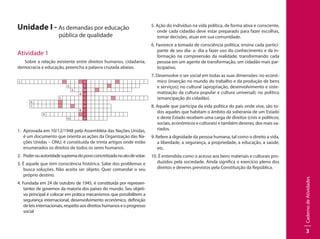 CadernodeAtividades
3
Unidade I - As demandas por educação
		 pública de qualidade
Atividade 1
Sobre a relação existente entre direitos humanos, cidadania,
democracia e educação, preencha a palavra cruzada abaixo.
1.   D
2. E
  3. M
4. O
5. C
6. R
7. A
8. C
9.   I
10. A
1.	 Aprovada em 10/12/1948 pela Assembléia das Nações Unidas,
é um documento que orienta as ações da Organização das Na-
ções Unidas – ONU, é constituída de trinta artigos onde estão
enumerados os direitos de todos os seres humanos.
2.	 Poderouautoridadesupremadopovoconcretizadanoatodevotar.
3. É aquele que tem consciência histórica. Sabe dos problemas e
busca soluções. Não aceita ser objeto. Quer comandar o seu
próprio destino.
4. Fundada em 24 de outubro de 1945, é constituída por represen-
tantes de governos da maioria dos países do mundo. Seu objeti-
vo principal é colocar em prática mecanismos que possibilitem a
segurança internacional, desenvolvimento econômico, definição
deleisinternacionais,respeitoaosdireitoshumanoseoprogresso
social
5. Ação do indivíduo na vida política, de forma ativa e consciente,
onde cada cidadão deve estar preparado para fazer escolhas,
tomar decisões, atuar em sua comunidade.	
6. Favorece a tomada de consciência política, ensina cada partici-
pante de seu dia- a- dia a fazer uso do conhecimento e da in-
formação na compreensão da realidade, transformando cada
pessoa em um agente de transformação, um cidadão mais par-
ticipativo.
7. Desenvolve o ser social em todas as suas dimensões: no econô-
mico (inserção no mundo do trabalho e da produção de bens
e serviços); no cultural (apropriação, desenvolvimento e siste-
matização da cultura popular e cultura universal); no político
(emancipação do cidadão).
8. Aquele que participa da vida política do país onde vive, são to-
dos aqueles que habitam o âmbito da soberania de um Estado
e deste Estado recebem uma carga de direitos (civis e políticos;
sociais, econômicos e culturais) e também deveres, dos mais va-
riados.
9. Refere à dignidade da pessoa humana, tal como o direito a vida,
a liberdade, a segurança, a propriedade, a educação, a saúde,
etc.
10. É entendida como o acesso aos bens materiais e culturais pro-
duzidos pela sociedade. Ainda significa o exercício pleno dos
direitos e deveres previstos pela Constituição da República.
 