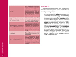 30
CadernodeAtividades
(4) FNDE
d) ( ) Define que o acompanha-
mento e o controle social sobre
a distribuição, a transferência e a
aplicação dos recursos dos Fun-
dos serão exercidos, junto aos
respectivos governos, no âmbito
da União, dos Estados, do Distrito
Federal e dos Municípios, por con-
selhos específicos.
(5) Conselho Municipal de Educa-
ção e Conselho Tutelar
e) ( ) Período de até, 2 (dois)
anos, em que o conselheiro atua
no Conselho de Acompanhamen-
to e Controle Social do Fundeb.
(6) Ministérios da Educação, Fa-
zenda e Planejamento e Orça-
mento
f) ( ) Colegiado formado por re-
presentações sociais variadas, e
sua atuação deve acontecer com
autonomia, sem subordinação e
sem vinculação à administração
pública estadual, distrital ou mu-
nicipal.
(7) Mandato
g) ( ) Segmentos representados
nos conselhos do Fundeb, de to-
das as esferas.
(8) Lei nº. 11.494/2007, Art. 24.
h) ( ) Substituídos em caso de
renúncia expressa, por delibe-
ração justificada do segmento
representado e em outras situa-
ções previstas nos atos legais de
constituição e funcionamento do
Conselho.
Atividade 26
Selecionamos um pequeno texto desta unidade. Leia o
texto atentamente e observe as palavras grifadas. Procure-
as no quadro de letras abaixo.
Os conselhos de acompanhamento e controle
social se constituírem em canais de comunicação entre
a“sociedade civil”e o poder político. São instrumentos
fundamentais para a gestão pública, e seus principais
papéissão:cumprirefazercumpriroregimentointerno,
buscar maior transparência na utilização de recursos
públicos e consolidar a democracia e a participação
popular no espaço político. As condições para o
fortalecimento dos Conselhos, entre outras são as
seguintes: autonomia, transparência e socialização de
informações, divulgação de suas ações e capacitação
continuada dos seus membros. O Controle Social
só é possível, quando todos nós compreendemos a
importância de participar socialmente , ou seja, quando
nos tornamos sujeitos de nossa própria história,
“atuantes”e capazes de orientar e fiscalizar as ações do
Estado ao qual pertencemos.
 