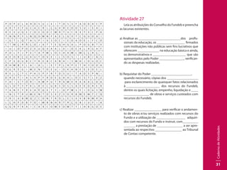 CadernodeAtividades
31
P O P U L A R D S U J E I T O S S F A O D A C P
A R T Y F G C A C R L Ç G V R E D O S U I E A J
R E V U Q E C O E O D C W R T U C R X T V C P K
T N N P Y S N Q O W N F A E L G V T C G U D A I
I G T L Q T A S P I V S O C I E D A D E L F C O
C T M Ç R Ã Ç O J A T T E Q H G A L P O G B T V
I U J O P O Z E U Q X A A L V I O E K L A G A F
P O L F J P E T A P W L O S H A M C M Ç Ç R Ç I
A E O R Ç Ú X U T O V E I L S O S I J U Ã I Ã S
Ç P E D U B C Y R E B C A N A I S M H J O U O C
Ã H W B Y L A I A L I E T P L H P E T H  Y O D A
O G R E G I M E N T O E U I O K H N E E E O E L
R E L Ç T C P K S P F R T D S U I T A D S P N I
D R E T I A S X P F R D E G A X L O C S T L E Z
F H I S T Ó R I A W P U T R A M E R A A A Ç D A
G S D T Y P K L R E C U R S O S S A E E D R E R
T A N F Y R E A Ê Q E T Y I O P W S F I O G S W
I N S T R U M E N T O S X Z S O R B M E M T C Q
T R C V B W Q Z C O N T R O L E S X V B N M R H
L Ç H F D B Y O I M B N H R T R Ç G B J U Y I A
G G R F K A I C A R C O M E D W T Y J H B G O E
Atividade 27
Leia as atribuições do Conselho do Fundeb e preencha
as lacunas existentes.
a) Analisar as 		 		 dos profis-
sionais da educação, os 		 firmados
com instituições não públicas sem fins lucrativos que
oferecem 		 na educação básica e ainda,
os demonstrativos e 		 que são
apresentados pelo Poder 		 , verifican-
do as despesas realizadas.
b) Requisitar do Poder 		 	 ,
quando necessário, cópias dos 		 	
para esclarecimento de quaisquer fatos relacionados
à 		 	 dos recursos do Fundeb,
dentre os quais licitação, empenho, liquidação e 	
	 	 de obras e serviços custeados com
recursos do Fundeb.
c) Realizar 		 para verificar o andamen-
to de obras e/ou serviços realizados com recursos do
Fundo e a utilização de 		 adquiri-
dos com recursos do Fundo e instruir, com 		
a prestação de 		 a ser apre-
sentada ao respectivo 		 ao Tribunal
de Contas competente.
 