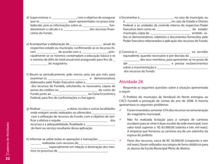 32
CadernodeAtividades
d) Supervisionar o 		 , com o objetivo de assegurar
que os 		 sejam apresentados no prazo esta-
belecido, pois as informações sobre as 		 fun-
damentam o cálculo e a 		 dos recursos finan-
ceiros do Fundo.
e) Acompanhar a elaboração da 		 anual do
respectivo estado ou município, confirmando se os recursos fo-
ram 		 de acordo com a 		 , prin-
cipalmente se os mesmos contemplam a educação básica e se
o mínimo de 60% do total anual está assegurado para fins de 	
	 do magistério.
f) Reunir-se periodicamente, pelo menos uma vez por mês, para
examinar os 		 	 e demonstrativos
elaborados pelo Poder Executivo sobre a 		 	
dos recursos do Fundeb, solicitando, se necessário, cópias de
avisos de créditos ou 		 	 da conta do
Fundo junto ao 		 	 ou Caixa Econômica
Federal, para fins de confrontações e checagens.
g) Realizar 		 a obras, escolas e outras localidades
onde estejam sendo realizados ou oferecidos 		 	
com a utilização de recursos do Fundo, com o objetivo de veri-
ficar a efetiva e regular 		 		 dos
recursos e a adequabilidade, finalidade e 		 	
do bem ou serviço resultante dessa aplicação.
h) Informar-se sobre todas as operações e transações 		
realizadas com recursos do		 	
	 especialmente em relação à destinação dos mes-
mos no processo de 		 		 .
i) Encaminhar à 		 , no caso de município, ou
à 		 		 , no caso de Estado e Distrito
Federal, e às unidades de controle interno do respectivo Poder
Executivo, bem como ao 		 	 do estado/
município, cópia do 		 	 emitido so-
bre os demonstrativos, relatórios e documentos fornecidos pelo
Poder Executivo relacionados à aplicação dos recursos do Fundo;
j) Convocar o 		 			 ou servidor
equivalente, quando necessário e por decisão da 		 	
		 dos seus membros, para apresentar-se no prazo de
até 		 		 e prestar esclarecimentos
sobre a movimentação e 		 			
dos recursos do Fundo.
Atividade 28
Responda as seguintes questões sobre a situação apresentada
a seguir:
O Prefeito do município de Vendaval do Norte entregou ao
CACS Fundeb a prestação de contas do ano de 2008. A mesma
apresentava os seguintes problemas
99 Foraminvestidossomente55%dosrecursosnaremuneração
do magistério municipal.
99 Não foi realizada licitação para a compra de carteiras
escolares para as vinte e duas escolas da rede municipal, num
valor total superior a R$ 83.000,00 (oitenta e três mil reais).
A empresa que forneceu as carteiras era de um sobrinho da
esposa do prefeito.
99 Parte dos recursos, cerca de R$ 56.000,00 (cinqüenta e seis
mil reais), foram utilizados na compra de livros didáticos para
os alunos da Escola Municipal Plínio de Mattos.
 