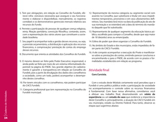 34
CadernodeAtividades
5. Tem por obrigações, em relação ao Conselho do Fundeb, ofe-
recer infra- estrutura necessária que assegure o seu funciona-
mento e elaborar e disponibilizar, mensalmente, os registros
contábeis e os demonstrativos gerenciais mensais relativos aos
recursos do Fundo.
6. Permite a participação de pessoas de qualquer crença religiosa,
etnia, filiação partidária, convicção filosófica, contando, assim,
com a representação dos vários atores que constituem a socie-
dade brasileira.
7. Seu papel é acompanhar toda a gestão desses recursos, ou seja,
a previsão orçamentária, a distribuição e aplicação dos recursos
financeiros, e comprovação/ prestação de contas do emprego
desses recursos.	
8. Documento que orienta as atividades dos Conselhos do Fundeb.	
9. O mesmo deverá ser feito pelo Poder Executivo responsável, e
ainda pode ser feito por meio de um sistema informatizado dis-
ponível na página do FNDE. Seu grande objetivo do cadastra-
mento é garantir a transparência em relação ao Conselho do
Fundeb, pois a partir da divulgação dos dados dos conselheiros
a sociedade, como um todo, poderá acompanhar o desempe-
nho destes conselhos.		
10. Por terem vínculos com os conselheiros, não podem participar
do CACS Fundeb.	
11. Categoria profissional que tem representação no Conselho do
Fundeb municipal.
12. Representante da mesma categoria ou segmento social com
assento no Conselho, que substituirá o titular em seus impedi-
mentos temporários, provisórios e em seus afastamentos defi-
nitivos. Seu mandato terá início na data da publicação do ato de
sua nomeação e se estenderá até a data do término do manda-
to daquele que foi substituído.
13. Representante de qualquer segmento da educação básica pú-
blica, escolhido para compor o Conselho, desde que seja maior
de 18 (dezoito) anos ou emancipado.
14. Esfera de poder que deve organizar o Conselho do Fundeb.
15. No âmbito do Estado e dos municípios, estão impedidos de fa-
zer parte do CACS/ Fundeb.
16. A ele compete acompanhar a execução do Pnate e manifestar-
se sobre as prestações de contas, emitindo parecer conclusivo e
encaminhando-o para o FNDE, de acordo com os prazos e for-
malidades estabelecidos em relação ao programa.
Atividade final
Caro Cursista.
Com o estudo deste Módulo certamente você percebeu que o
Fundeb é uma política pública onde a participação da sociedade
no acompanhamento e controle sobre os recursos financeiros
é fundamental. Com base nessa afirmativa, convidamos você
a efetuar seu trabalho final, desenvolvendo um relato de
experiência ou um estudo de caso que evidencie a importância
deste Conselho e, principalmente, a atuação do CACS Fundeb em
seu município, estado ou Distrito Federal. Para tanto, observe as
etapas que sugerimos abaixo:
 