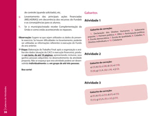36
CadernodeAtividades
de controle (quando solicitado), etc.
g.	 Levantamento das principais ações financiadas
(MELHORIAS) em decorrência dos recursos do Fundeb
e as conseqüências para os alunos;
h.	 Se o município/estado recebe Complementação da
União e como estão acontecendo os repasses.
Observação: Sugere-se que sejam utilizados os dados do presen-
te exercício. Se houver dificuldades no levantamento, poderão
ser utilizadas as informações referentes à execução do Fundo
do ano anterior.
7ª Etapa: Elaboração do Trabalho Final: após a organização e aná-
lise dos dados (atuação do CACS e execução financeira), produ-
za um texto, de até 10 páginas, apresentando, inclusive, seus
ganhos pessoais adquiridos no desenvolvimento da atividade
proposta. Não se esqueça que esta atividade poderá ser desen-
volvida individualmente ou em grupo de até três pessoas.
Boa sorte!
Gabaritos
Atividade 1
Gabarito de correção:
1. Declaração dos Direitos Humanos; 2. Soberania
popular; 3. Homem político; 4. ONU; 5. Participação política;
6. Escola democrática; 7. Escola de qualidade; 8. Cidadão; 9.
Direitos individuais; e 10. Cidadania
Atividade 2
Gabarito de correção:
a) (7); b) (5); c) (8); d) (3); e) (10);
f) (9); g) (1); h. (6); i. (4); e j) (2).
Atividade 3
Gabarito de correção:
a) (F); b) (F); c) (V); d) (F); e) (V);
f) (V); g) (F); h. (F); i. (V); j) (V).
 