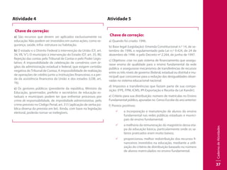CadernodeAtividades
37
Atividade 4
Chave de correção:
a) São recursos que devem ser aplicados exclusivamente na
educação. Não podem ser investidos em outras ações, como se-
gurança, saúde, infra- estrutura ou habitação.
b) O estado e o Distrito Federal à intervenção da União (CF, art.
34, VII,“e”); O município à intervenção do Estado (CF, art. 35, III);
Rejeição das contas pelo Tribunal de Contas e pelo Poder Legis-
lativo; A impossibilidade de celebração de convênios com ór-
gãos da administração estadual e federal, que exigem certidão
negativa doTribunal de Contas; A impossibilidade de realização
de operações de crédito junto a instituições financeiras; e a per-
da da assistência financeira da União e dos estados (LDB, art.
76).
c) Os gestores públicos (presidente da república, Ministro da
Educação, governador, prefeito e secretários de educação es-
taduais e municipais podem ter que enfrentar processos por
crime de responsabilidade, de improbidade administrativa, pelo
crime previsto no Código Penal, art. 315 (aplicação de verba pú-
blica diversa da prevista em lei). Ainda, com base na legislação
eleitoral, poderão tornar-se inelegíveis.
Atividade 5
Chave de correção:
a) Quando foi criado: 1996.
b) Base legal (Legislação): Emenda Constitucional n.º 14, de se-
tembro de 1996, e regulamentado pela Lei n.º 9.424, de 24 de
dezembro de 1996 e pelo Decreto nº 2.264, de junho de 1997.
c) Objetivos: criar no país sistema de financiamento que assegu-
rasse ensino de qualidade para o ensino fundamental da rede
pública e assegurasse mecanismos de transferências de recursos
entre os três níveis de governo (federal, estadual ou distrital e mu-
nicipal) que concoresse para a redução das desigualdades obser-
vadas no sistema educacional nacional.
d) Impostos e transferências que faziam parte de sua compo-
sição: (FPE, FPM, ICMS, IPI-Exportação e Receita da Lei Kandir);
e) Critério para sua distribuição: número de matrículas no Ensino
Fundamentalpúblico,apuradasno CensoEscolardoanoanterior;
f) Pontos positivos:
99 a incorporação e manutenção de alunos do ensino
fundamental nas redes públicas estaduais e munici-
pais de ensino fundamental;
99 a melhoria da remuneração do magistério dessa eta-
pa da educação básica, particularmente onde os sa-
lários praticados eram muito baixos;
99 proporcionou melhor redistribuição dos recursos fi-
nanceiros investidos na educação, mediante a utili-
zação do critério de distribuição baseado no número
de alunos matriculados no ensino fundamental.
 