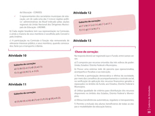 CadernodeAtividades
39
da Educação - CONSED;
99 5 representantes dos secretários municipais de edu-
cação, um de cada uma das 5 (cinco) regiões políti-
co- administrativas do Brasil indicado pelas seções
regionais da União Nacional dos Dirigentes Munici-
pais de Educação -UNDIME.
b) Cada região brasileira tem sua representação na Comissão,
e ainda a maioria de seus membros é escolhida pelo Consed e
pela Undime.
c) A participação na Comissão é função não remunerada de
relevante interesse público, e seus membros, quando convoca-
dos, farão jus a transporte e diárias.
Atividade 10
Gabarito de correção:
a) (1); b) (2); c) (1); d) (2); e) (1);
f) (1); g) (2); h) (1); e i) (2).
Atividade 11
Gabarito de correção:
a) (5); b) (4); c) (6); d) (7); e) (1); f) (3); g) (8); e h (2).
Atividade 12
Gabarito de correção:
a) ( F ); b) ( V ); c) ( V ); d) ( F ); e) ( F );
f) ( V ); g) ( V ) e h) ( F ).
Atividade 13
Chave de correção:
Na resposta deverá ser registrado que o Fundo, entre outras coi-
sas:
a) É composto por recursos oriundos das três esferas de poder:
União, Estados/ Distrito Federal e Municípios;
b) Possui uma extensa rede de parceria que operacionaliza,
acompanha e fiscaliza a sua execução;
c) Permite a participação democrática e efetiva da sociedade,
por meio dos conselhos de acompanhamento e controle social,
na verificação da aplicação dos recursos financeiros gerados e
repassados no âmbito do fundo, aos Estados, Distrito Federal e
Municípios.
d) Utiliza igualdade de critérios para distribuição dos recursos
disponíveis no âmbito dos Estados, Distrito Federal e Municí-
pios;
e) Efetua transferências automáticas, regulares e transparentes;
f) Permite a inclusão dos alunos beneficiários de todas as eta-
pas e modalidades da educação básica;
 