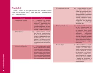 4
CadernodeAtividades
Atividade 2
Sobre a história da educação brasileira dos períodos Colonial
(1500-1822) e Imperial (1822 a 1889), relacione a primeira coluna
com a segunda coluna.
1ª coluna 2ª coluna
(1) Marquês de Pombal a) ( ) Criado em 1772, foi o pri-
meiro imposto exclusivo para
financiar a manutenção dos
ensinos primário e médio, in-
clusive o pagamento dos pro-
fessores. Incidia sobre a carne,
o vinho, o vinagre e a cachaça.
(2) Ato Adicional b) ( ) Ordem religiosa fundada
em 1534 por Inácio de Loyo-
la. Os jesuítas tiveram grande
influência na Europa dos sécu-
los XVI e XVII, pois eram edu-
cadores e confessores de reis.
Foi responsável pela educação
no Brasil por mais de duzentos
anos.
(3) Leôncio de Carvalho c) ( ) Monarca português radica-
lizado no Brasil até 1821, deter-
minou a criação de escolas e
cursos superiores que atendiam
prioritariamente as famílias lusi-
tanas, e também gerou o forta-
lecimentodaelitebrasileira,que
passou a deter, além do poder
econômico, o poder intelectual.
(4) Constituição de 1824 d) ( ) Propôs reforma que insti-
tuiu, dentre outras coisas, a
criação de mais escolas técni-
cas e a liberdade de ensino, o
que possibilitou o surgimento
de colégios protestantes e po-
sitivistas. Esta reforma modifi-
cou, em parte, o nosso sistema
educacional. Foi oficializada
pelo Decreto nº. 7.247. de 19
de abril de 1879.
(5) Companhia de Jesus e) ( ) Editada em 15 de outubro
de 1827, estabelecia que “em
todas as cidades, vilas e luga-
res populosos haverá escolas
de primeiras letras que forem
necessárias”. Determinava
também que os professores
que não tivessem formação
para ensinar deveriam provi-
denciar a necessária prepara-
ção em curto prazo e às pró-
prias custas.
(6) Aulas régias f) ( ) Propôs reforma que regula-
mentava mudanças no ensino
primário e secundário do Mu-
nicípio do Rio de Janeiro. Esta
reforma, oficializada por meio
do Decreto nº. 1.33.-A, de 17
de fevereiro de 1854, estabe-
lecia a inspeção nos estabele-
cimentos de ensino públicos
e privados, as normas para a
carreira de professor, o currí-
culo escolar, etc.
 