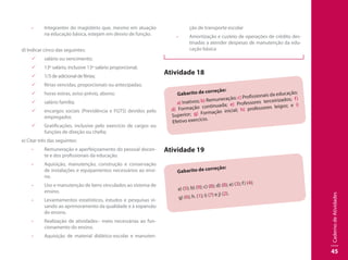 CadernodeAtividades
45
•	 Integrantes do magistério que, mesmo em atuação
na educação básica, estejam em desvio de função.
d) Indicar cinco das seguintes:
99 salário ou vencimento;
99 13º salário, inclusive 13º salário proporcional;
99 1/3 de adicional de férias;
99 férias vencidas, proporcionais ou antecipadas;
99 horas extras, aviso prévio, abono;
99 salário família;
99 encargos sociais (Previdência e FGTS) devidos pelo
empregador,
99 Gratificações, inclusive pelo exercício de cargos ou
funções de direção ou chefia;
e) Citar três das seguintes:
•	 Remuneração e aperfeiçoamento do pessoal docen-
te e dos profissionais da educação.
•	 Aquisição, manutenção, construção e conservação
de instalações e equipamentos necessários ao ensi-
no.
•	 Uso e manutenção de bens vinculados ao sistema de
ensino.
•	 Levantamentos estatísticos, estudos e pesquisas vi-
sando ao aprimoramento da qualidade e à expansão
do ensino.
•	 Realização de atividades– meio necessárias ao fun-
cionamento do ensino.
•	 Aquisição de material didático-escolar e manuten-
ção de transporte escolar
•	 Amortização e custeio de operações de crédito des-
tinadas a atender despesas de manutenção da edu-
cação básica
Atividade 18
Gabarito de correção:
a) Inativos; b) Remuneração; c) Profissionais da educação;
d) Formação continuada; e) Professores terceirizados; f)
Superior; g) Formação inicial; h) professores leigos; e i)
Efetivo exercício.
Atividade 19
Gabarito de correção:
a) (5); b) (9); c) (8); d) (8); e) (3); f) (4);
g) (6); h. (1); i) (7) e j) (2).
 