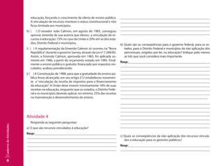 6
CadernodeAtividades
educação, forçando o crescimento da oferta de ensino público.
A vinculação de recursos manteve o status constitucional e não
ficou limitada aos municípios.
h) ( ) O senador João Calmon, em agosto de 1983, conseguiu
aprovar emenda de sua autoria que elevou a vinculação de re-
cursos à educação: 15% no caso da União e 20% em se dos esta-
dos, Distrito Federal e municípios.
i) ( ) A regulamentação da Emenda Calmon só ocorreu na “Nova
República”,duranteogovernoSarney,atravésdaLeinº7.348/85.
Assim, a Emenda Calmon, aprovada em 1983, foi aplicada so-
mente em 1986, a partir do orçamento votado em 1985. Final-
mente o ensino público e gratuito, financiado por impostos vin-
culados, acabou prevalecendo.
j) ( ) A Constituição de 1988, para que a gratuidade do ensino pú-
blico fosse alcançada, em seu artigo 212 estabeleceu novamen-
te a “vinculação da receita de impostos para o financiamento
da educação”. A União deve investir minimamente 18% de suas
receitas na educação, enquanto que os estados, o Distrito Fede-
ral e os municípios deverão aplicar, no mínimo, 25% das receitas
na manutenção e desenvolvimento do ensino.
Atividade 4
Responda as seguintes perguntas:
a) O que são recursos vinculados à educação?
Resp:									
									
									
									
									
									
									
									
									
								
b) Quais são as conseqüências para o governo federal, para os es-
tados, para o Distrito Federal e municípios da não aplicação dos
percentuais, exigidos por lei, na educação? Indique pelo menos
as três que você considera mais importante.
Resp:									
									
									
									
									
									
									
									
									
								
									
									
									
									
									
									
					 				
				
c) Quais as conseqüências da não aplicação dos recursos vincula-
dos à educação para os gestores públicos?
Resp:									
									
 