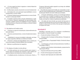 CadernodeAtividades
9
a) ( ) O único papel da União é organizar o sistema federal de
ensino e o dos Territórios.
b) ( ) Os Municípios atuarão unicamente no ensino fundamental.
c) ( ) Os Estados têm como principal responsabilidade o ensino
fundamental e o ensino médio.
d) ( ) O Distrito Federal atuará prioritariamente no ensino funda-
mental e na educação infantil.
e) ( ) É também papel da União a função redistributiva e suple-
tiva, de forma a garantir equalização de oportunidades edu-
cacionais e padrão mínimo de qualidade do ensino mediante
assistência técnica e financeira aos Estados, ao Distrito Federal
e aos Municípios.
7. B- São objetivos do Fundeb, exceto:
a) ( ) Financiar as ações de manutenção e desenvolvimento da
educação básica.
b) ( ) Financiar, prioritariamente, o ensino fundamental urbano
e rural.
c) ( ) Redistribuir os recursos vinculados à educação, com base
em regras específicas definidas no âmbito do Fundeb.
d) ( ) Promover a redução de desigualdades entre os sistemas de
ensino dos estados, do distrito federal e dos municípios.
e) ( ) Valorizar os profissionais do magistério.
7. C- Em relação ao Fundeb, é correto afirmar:
a) ( ) A União participa com recursos próprios para compor o
Fundo, dentro do propósito de assegurar a ação supletiva do
governo federal, como determina nossa Constituição.
b) ( ) A validade prevista, inicialmente, é de dez anos. Porém, o
Congresso Nacional poderá expandir seu tempo de validade
aprovando lei específica.
c) ( ) Para efeito dos repasses do Fundeb, são computadas as matrí-
culas do ensino fundamental para os Municípios e as matrículas
da educação infantil e do ensino médio para os Estados.
d) ( ) A função redistributiva, prevista na Constituição Federal,
se concretiza com o Fundeb na medida em que o Fundo esta-
belece como regra a distribuição automática dos recursos do
Fundo, com base em critérios e parâmetros já definidos.
e) ( ) Os dados do Censo Escolar que servem de base para os
cálculos de distribuição dos recursos do Fundeb, podem ser al-
terados no decorrer do ano letivo, fato que gera complicações
no repasse do Fundo.
Atividade 8
Identifique, marcando com “X”, os impostos e transferências
que compõem a“cesta do Fundeb”nos estados.
a) 	( ) Fundo do Combate à Pobreza (FCP).
b) 	( ) Imposto sobre Circulação de Mercadorias e Prestação de
Serviços (ICMS).
c) 	( ) Imposto sobre a Propriedade Predial e Territorial Urbana
(IPTU).
d) 	( ) Contribuição ao Fundo de Desenvolvimento Científico e
Tecnológico (FNDCT).
e) 	( ) Imposto sobre Produtos Industrializados, proporcional às
exportações (IPIexp).
f)	 ( ) Imposto de Renda de Pessoa Física (IRPF).
g) 	( ) Fundo de Participação dos Estados (FPE).
h) 	( ) Imposto sobre Operações de Crédito (IOF).
 