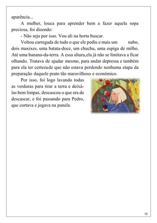 10
aparência...
A mulher, louca para aprender bem a fazer aquela sopa
preciosa, foi dizendo:
- Não seja por isso. Vou ali na horta buscar.
Voltou carregada de tudo o que ele pediu e mais um nabo,
dois maxixes, uma batata-doce, um chuchu, uma espiga de milho.
Até uma banana-da-terra. A essa altura,ela já não se limitava a ficar
olhando. Tratava de ajudar mesmo, para andar depressa e também
para ela ter certezade que não estava perdendo nenhuma etapa da
preparação daquele prato tão maravilhoso e econômico.
Por isso, foi logo lavando todas
as verduras para tirar a terra e deixá-
las bem limpas, descascou o que era de
descascar, e foi passando para Pedro,
que cortava e jogava na panela.
 