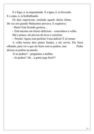 11
E o fogo, ó, ia esquentando. E a água, ó, ia fervendo.
E a sopa, ó, ia borbulhando.
Os dois esperavam, sentindo aquele cheiro ótimo.
De vez em quando Malasartes provava. E suspirava:
- Hum! Está ficando gostosa...
- Está mesmo um cheiro delicioso – concordava a velha.
Daí a pouco, ele provou de novo e concluiu:
- Pronto! Agora está perfeita! Uma delícia! É só tomar.
A velha trouxe dois pratos fundos, e ele serviu. Ela ficou
olhando, para ver o que ele fazia com as pedras, mas Pedro
deixou as pedras na panela.
-E as pedras? – perguntou a mulher.
- As pedras? Ah... a gente joga fora!!!
 