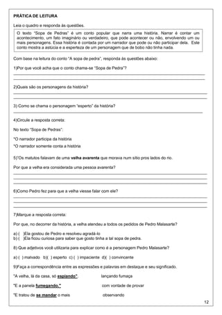 12
PRÁTICA DE LEITURA
Leia o quadro e responda às questões.
Com base na leitura do conto “A sopa de pedra”, responda às questões abaixo:
1)Por que você acha que o conto chama-se “Sopa de Pedra”?
____________________________________________________________________________________
____________________________________________________________________________________
2)Quais são os personagens da história?
_____________________________________________________________________________________
_____________________________________________________________________________________
3) Como se chama o personagem “esperto” da história?
___________________________________________________________________________________
4)Circule a resposta correta:
No texto “Sopa de Pedras”:
*O narrador participa da história
*O narrador somente conta a história
5)”Os matutos falavam de uma velha avarenta que morava num sítio pros lados do rio.
Por que a velha era considerada uma pessoa avarenta?
_____________________________________________________________________________________
_____________________________________________________________________________________
_____________________________________________________________________________________
6)Como Pedro fez para que a velha viesse falar com ele?
_____________________________________________________________________________________
_____________________________________________________________________________________
_____________________________________________________________________________________
7)Marque a resposta correta:
Por que, no decorrer da história, a velha atendeu a todos os pedidos de Pedro Malasarte?
a) ( )Ela gostou de Pedro e resolveu agradá-lo
b) ( )Ela ficou curiosa para saber que gosto tinha a tal sopa de pedra.
8) Que adjetivos você utilizaria para explicar como é a personagem Pedro Malasarte?
a) ( ) malvado b)( ) esperto c) ( ) impaciente d)( ) convincente
9)Faça a correspondência entre as expressões e palavras em destaque e seu significado.
"A velha, lá da casa, só espiando". lançando fumaça
"E a panela fumegando." com vontade de provar
"E tratou de se mandar o mais observando
O texto “Sopa de Pedras” é um conto popular que narra uma história. Narrar é contar um
acontecimento, um fato imaginário ou verdadeiro, que pode acontecer ou não, envolvendo um ou
mais personagens. Essa história é contada por um narrador que pode ou não participar dela. Este
conto mostra a astúcia e a esperteza de um personagem que de bobo não tinha nada.
 