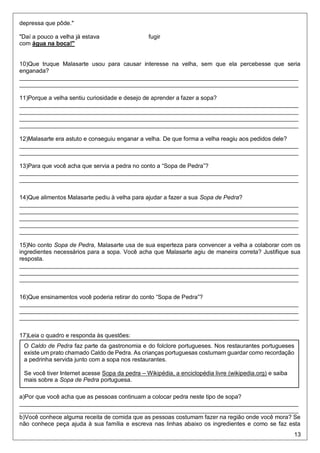 13
depressa que pôde."
"Daí a pouco a velha já estava fugir
com água na boca!"
10)Que truque Malasarte usou para causar interesse na velha, sem que ela percebesse que seria
enganada?
_____________________________________________________________________________________
_____________________________________________________________________________________
11)Porque a velha sentiu curiosidade e desejo de aprender a fazer a sopa?
_____________________________________________________________________________________
_____________________________________________________________________________________
_____________________________________________________________________________________
_____________________________________________________________________________________
12)Malasarte era astuto e conseguiu enganar a velha. De que forma a velha reagiu aos pedidos dele?
_____________________________________________________________________________________
_____________________________________________________________________________________
13)Para que você acha que servia a pedra no conto a “Sopa de Pedra”?
_____________________________________________________________________________________
_____________________________________________________________________________________
14)Que alimentos Malasarte pediu à velha para ajudar a fazer a sua Sopa de Pedra?
_____________________________________________________________________________________
_____________________________________________________________________________________
_____________________________________________________________________________________
_____________________________________________________________________________________
_____________________________________________________________________________________
15)No conto Sopa de Pedra, Malasarte usa de sua esperteza para convencer a velha a colaborar com os
ingredientes necessários para a sopa. Você acha que Malasarte agiu de maneira correta? Justifique sua
resposta.
_____________________________________________________________________________________
_____________________________________________________________________________________
_____________________________________________________________________________________
16)Que ensinamentos você poderia retirar do conto “Sopa de Pedra”?
_____________________________________________________________________________________
_____________________________________________________________________________________
_____________________________________________________________________________________
17)Leia o quadro e responda às questões:
a)Por que você acha que as pessoas continuam a colocar pedra neste tipo de sopa?
_____________________________________________________________________________________
_____________________________________________________________________________________
b)Você conhece alguma receita de comida que as pessoas costumam fazer na região onde você mora? Se
não conhece peça ajuda à sua família e escreva nas linhas abaixo os ingredientes e como se faz esta
O Caldo de Pedra faz parte da gastronomia e do folclore portugueses. Nos restaurantes portugueses
existe um prato chamado Caldo de Pedra. As crianças portuguesas costumam guardar como recordação
a pedrinha servida junto com a sopa nos restaurantes.
Se você tiver Internet acesse Sopa da pedra – Wikipédia, a enciclopédia livre (wikipedia.org) e saiba
mais sobre a Sopa de Pedra portuguesa.
 