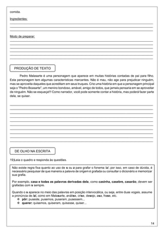 14
comida.
Ingredientes:
_____________________________________________________________________________________
_____________________________________________________________________________________
_____________________________________________________________________________________
Modo de preparar:
_____________________________________________________________________________________
_____________________________________________________________________________________
_____________________________________________________________________________________
_____________________________________________________________________________________
_____________________________________________________________________________________
_____________________________________________________________________________________
Pedro Malasarte é uma personagem que aparece em muitas histórias contadas de pai para filho.
Esta personagem tem algumas características marcantes. Não é mau, não age para prejudicar ninguém,
mas se aproveita daqueles que acreditam em seus truques. Crie uma história em que a personagem principal
seja o "Pedro Boasarte", um menino bondoso, amável, amigo de todos, que jamais pensaria em se aproveitar
de ninguém. Não se esqueça!!! Como narrador, você pode somente contar a história, mas poderá fazer parte
dela, se quiser.
_____________________________________________________________________________________
_____________________________________________________________________________________
_____________________________________________________________________________________
_____________________________________________________________________________________
_____________________________________________________________________________________
_____________________________________________________________________________________
_____________________________________________________________________________________
_____________________________________________________________________________________
_____________________________________________________________________________________
_____________________________________________________________________________________
19)Leia o quadro e responda às questões.
PRODUÇÃO DE TEXTO
DE OLHO NA ESCRITA
Não existe regra fixa quanto ao uso de s ou z para grafar o fonema /z/; por isso, em caso de dúvida, é
necessário pesquisar de que maneira a palavra de origem é grafada ou consultar o dicionário e memorizar
sua grafia.
Por exemplo, casa e todas as palavras derivadas dela, como casinha, casebre, casarão, devem ser
grafadas com s sempre.
Quando o s aparece no meio das palavras em posição intervocálica, ou seja, entre duas vogais, assume
a pronúncia de /z/, como em Malasarte, análise, crise, desejo, asa, frase, etc.
 pôr: puseste, pusemos, puseram, pusessem...
 querer: quisemos, quiseram, quisesse, quiser...
 