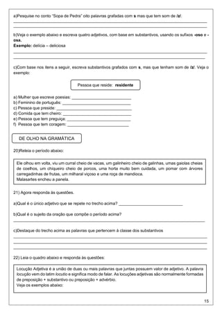 15
a)Pesquise no conto “Sopa de Pedra” oito palavras grafadas com s mas que tem som de /z/.
_____________________________________________________________________________________
_____________________________________________________________________________________
b)Veja o exemplo abaixo e escreva quatro adjetivos, com base em substantivos, usando os sufixos -oso e -
osa.
Exemplo: delícia – deliciosa
_____________________________________________________________________________________
____________________________________________________________________________________
c)Com base nos itens a seguir, escreva substantivos grafados com s, mas que tenham som de /z/. Veja o
exemplo:
a) Mulher que escreve poesias: __________________________
b) Feminino de português: ______________________________
c) Pessoa que preside: _________________________________
d) Comida que tem cheiro: ______________________________
e) Pessoa que tem preguiça: ____________________________
f) Pessoa que tem coragem: ___________________________
20)Releia o período abaixo:
21) Agora responda às questões.
a)Qual é o único adjetivo que se repete no trecho acima? ____________________________
b)Qual é o sujeito da oração que compõe o período acima?
____________________________________________________________________________________
c)Destaque do trecho acima as palavras que pertencem à classe dos substantivos
_____________________________________________________________________________________
_____________________________________________________________________________________
_____________________________________________________________________________________
22) Leia o quadro abaixo e responda às questões:
Pessoa que reside: residente
Ele olhou em volta, viu um curral cheio de vacas, um galinheiro cheio de galinhas, umas gaiolas cheias
de coelhos, um chiqueiro cheio de porcos, uma horta muito bem cuidada, um pomar com árvores
carregadinhas de frutas, um milharal viçoso e uma roça de mandioca.
Malasartes encheu a panela.
Locução Adjetiva é a união de duas ou mais palavras que juntas possuem valor de adjetivo. A palavra
locução vem do latim locutio e significa modo de falar. As locuções adjetivas são normalmente formadas
de preposição + substantivo ou preposição + advérbio.
Veja os exemplos abaixo:
DE OLHO NA GRAMÁTICA
 