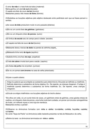 16
O amor de mãe é o mais forte de todos (maternal)
Maria ganhou um anel de ouro (dourado)
O sapato era feito de couro de boi (bovino)
Malasartes passou três meses de fome (faminto)
23)Substitua as locuções adjetivas pelo adjetivo destacado entre parêntesis sem que as frases percam o
sentido.
a)As vacas de leite produziram muito no ano passado.(leiteiras)
__________________________________________________________________________________
b)Ele viu um curral cheio de galinhas. (galináceo)
__________________________________________________________________________________
c)Ele viu um chiqueiro cheio de porcos. (suino)
__________________________________________________________________________________
d)O ônibus da escola saiu do campo para à cidade. (escolar)
__________________________________________________________________________________
e)O sapato era feito de couro de boi (bovino)
__________________________________________________________________________________
f)Malasarte deixou marcas de dedo na panela da velhinha.(digital_
__________________________________________________________________________________
g)Malasarte tinha nariz de águia (aquilino)
__________________________________________________________________________________
h)Isabela tinha uma face de anjo. (angelical)
__________________________________________________________________________________
i)O leite de cabra é muito bom para a saúde. (caprino)
__________________________________________________________________________________
j)As festas de junho me encantam. (juninas)
__________________________________________________________________________________
l)Ele viu um pomar com árvores na casa da velha.(arborizado)
__________________________________________________________________________________
24)Leia o quadro abaixo:
a)Circule os artigos indefinidos e as locuções adjetivas do trecho abaixo:
“Ele olhou em volta, viu um curral cheio de vacas, um galinheiro cheio de galinhas, umas gaiolas cheias de
coelhos, um chiqueiro cheio de porcos, uma horta muito bem cuidada, um pomar com árvores carregadinhas
de frutas, um milharal viçoso e uma roça de mandioca.
Malasartes encheu a panela”.
25)Observe os diminutivos formados com -inho e -zinho: bonézinho; carinha; faquinha; vazinho;
sorrizinho.
No conto “Sopa de Pedra” os diminutivos estão bastante presentes na fala de Malasarte e da velha.
a)Retire do texto os diminutivos terminados em -inho e -zinho.
_____________________________________________________________________________________
Artigo é a palavra que se antepõe ao substantivo para determiná-la. Ele pode ser definido ou indefinido.
Definido determina o substantivo de forma objetiva. Ex.: De repente, as crianças chegaram. O artigo é
indefinido quando determina o substantivo de forma indefinida. Ex.: De repente, umas crianças
chegaram.
 