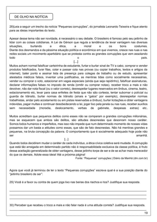 19
28)Leia a seguir um trecho da notícia “Pequenas corrupções”, do jornalista Leonardo Teixeira e fique atento
para as ideias importantes do texto.
Apesar desse tema não ser novidade, é necessário o seu debate. O brasileiro é famoso pelo seu jeitinho de
lidar com as coisas cotidianas. A Lei de Gérson que regula a tendência de levar vantagem nas diversas
situações, burlando a ética, a moral e os bons costumes.
Diante dos desmandos e da péssima situação política e econômica em que vivemos, cresce nas ruas e nas
redes sociais um movimento apartidário que se protesta contra as grandes corrupções que vem assolando
todo o país.
[...]
Muitos acham normal falsificar carteirinha de estudante, furtar e burlar sinal de TV a cabo, comprar e vender
produtos falsificados, furar filas, colar e passar cola nas provas (ou copiar trabalhos, textos e artigos da
internet), bater ponto e assinar lista de presença para colegas de trabalho ou de estudo, apresentar
atestados médicos falsos, inventar uma justificativa, as mentiras tidas como socialmente necessárias,
vender ou comprar o voto, estacionar em vagas especiais (ainda que seja rapidinho), falsificar assinaturas,
declarar informações falsas no imposto de renda (omitir ou comprar notas), receber troco a mais e não
devolver, não dar nota fiscal (ou o valor correto), desrespeitar lugares reservados em ônibus, cinema, teatro,
estacionamento etc, levar para casa enfeites de festa que não são cortesia, tentar subornar o policial ou
guarda de trânsito, burlar normas de trânsito (sinais e “gatos” por exemplo), desrespeitar normas
trabalhistas, andar pelo acostamento ou em pistas reservadas a ônibus), burlar licitações e obter vantagens
indevidas, pagar multas e continuar desobedecendo a lei, jogar lixo pela janela ou nas ruas, receber auxílios
sem necessidade (moradia, deslocamento, verbas de gabinete, despesas extras) etc.
Muitos acreditam que pequenos delitos como esses não se comparam a grandes corrupções milionárias,
mas se esquecem que ambos são delitos, são atitudes desonestas que desonram nosso caráter.
Somos todos humanos e imperfeitos, mas isso não impede que num determinado momento de nossas vidas
possamos dar um basta a atitudes como essas, que são de fato desonestas. Não há mentiras grandes e
pequenas, na bruta concepção da palavra. O comportamento que é socialmente adequado hoje pode não
ser amanhã.
[...]
Quando todos decidirem mudar o caráter de cada indivíduo, a ética cívica coletiva será mudada. A corrupção
que está tão arraigada em determinado partido não é responsabilidade exclusiva da classe política, é fruto
dessa aceitação generalizada de obter vantagens, desse jeitinho torpe de ser e de se achar mais merecedor
do que os demais. Adote essa ideia! Até a próxima página!
Fonte: “Pequenas” corrupções | Diário da Manhã (dm.com.br)
Agora que você já terminou de ler o texto “Pequenas corrupções” escreva qual é a sua posição diante do
“jeitinho brasileiro de ser”:
29) Você é a favor ou contra de quem joga lixo nas beiras dos riachos e rios? Justifique sua resposta.
_____________________________________________________________________________________
_____________________________________________________________________________________
_____________________________________________________________________________________
30) Perceber que recebeu o troco a mais e não falar nada é uma atitude correta? Justifique sua resposta.
_____________________________________________________________________________________
DE OLHO NA NOTÍCIA
 